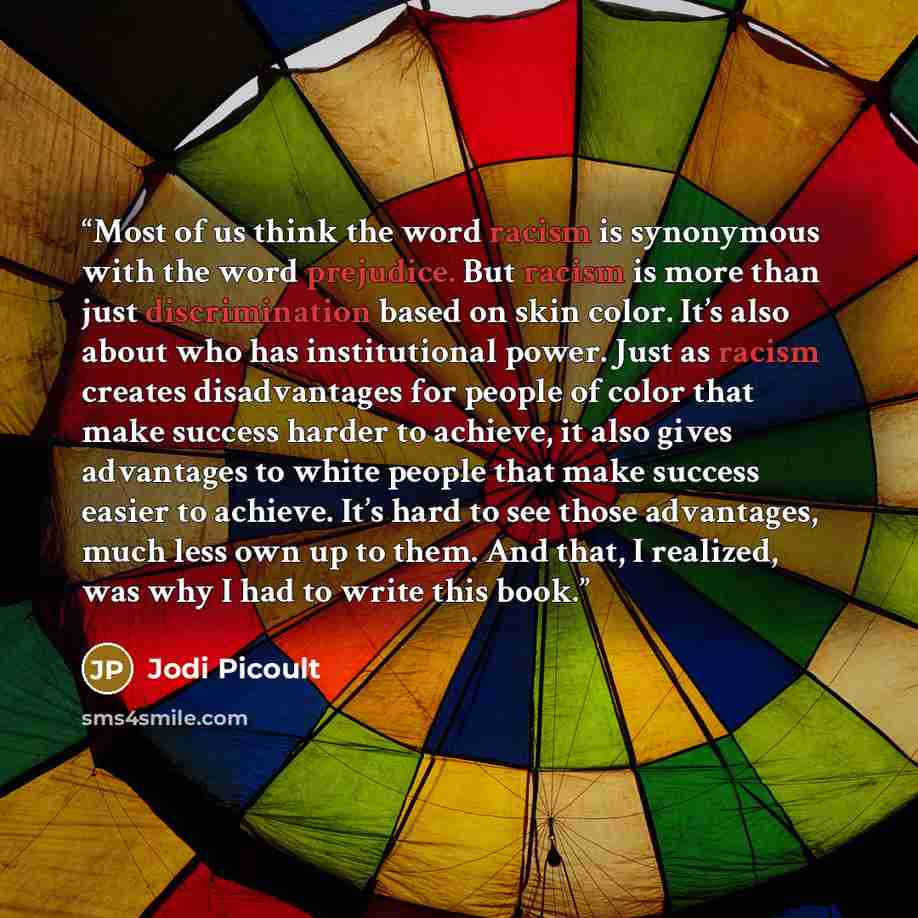 “Most of us think the word racism is synonymous with the word prejudice. But racism is more than just discrimination based on skin color. It’s also about who has institutional power. Just as racism creates disadvantages for people of color that make success harder to achieve, it also gives…” quote by Jodi Picoult