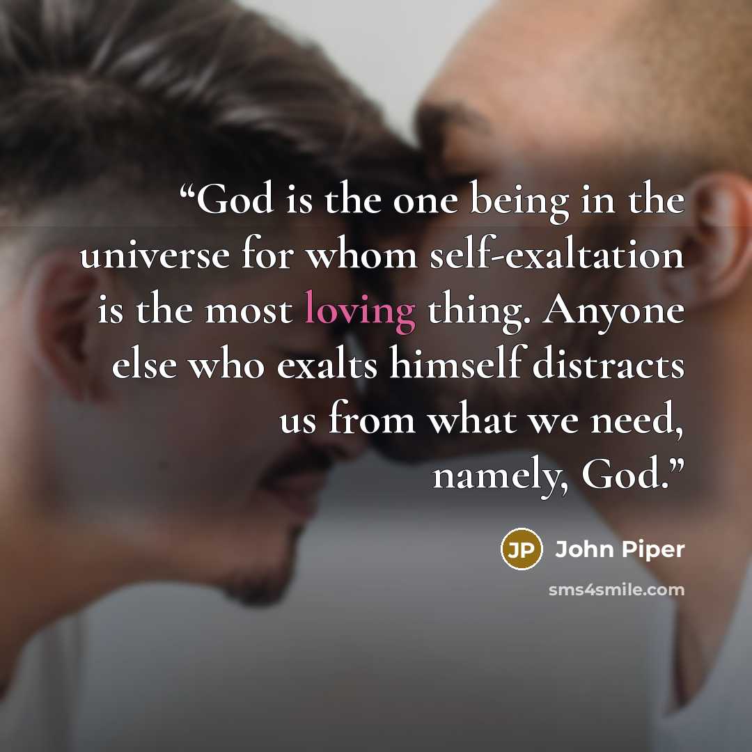 “God is the one being in the universe for whom self-exaltation is the most loving thing. Anyone else who exalts himself distracts us from what we need, namely, God.” quote by John Piper