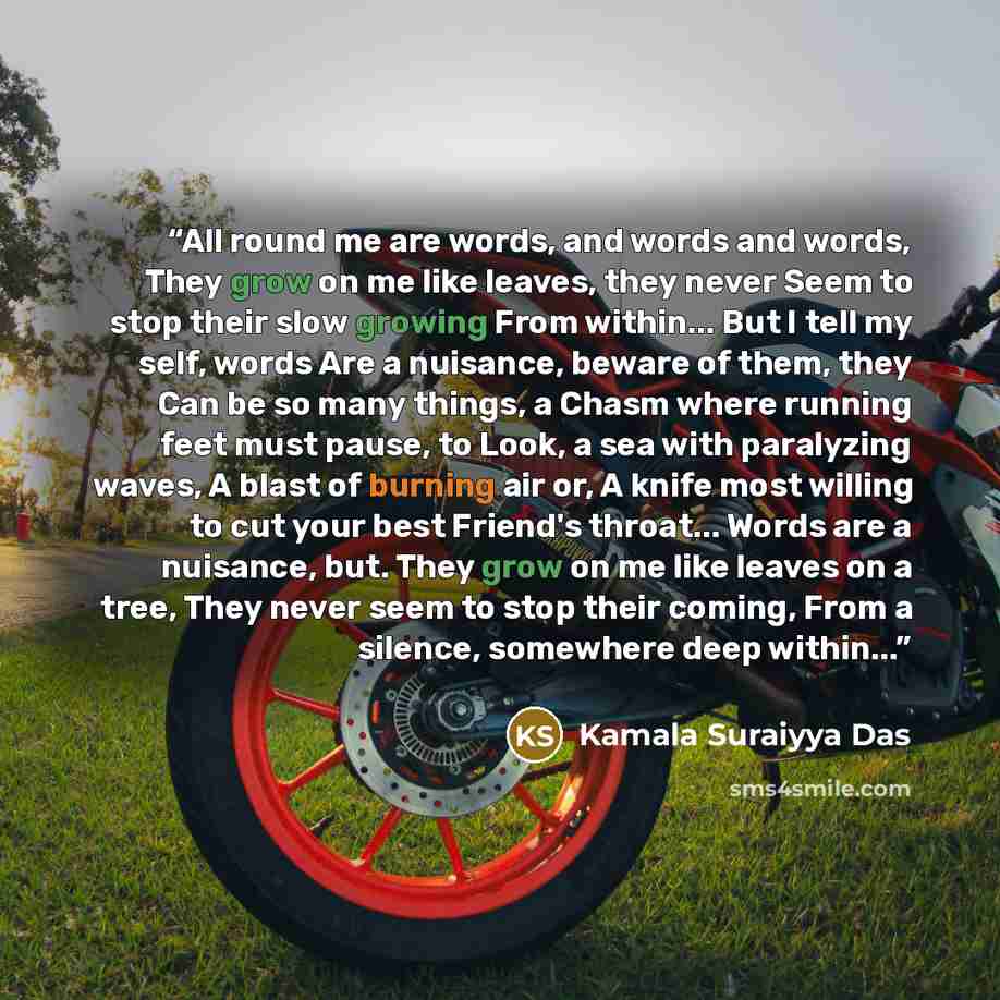 “All round me are words, and words and words, They grow on me like leaves, they never Seem to stop their slow growing From within... But I tell my self, words Are a nuisance, beware of them, they Can be so many things, a Chasm where running feet must pause, to Look, a sea with paralyzing waves, A…” quote by Kamala Suraiyya Das
