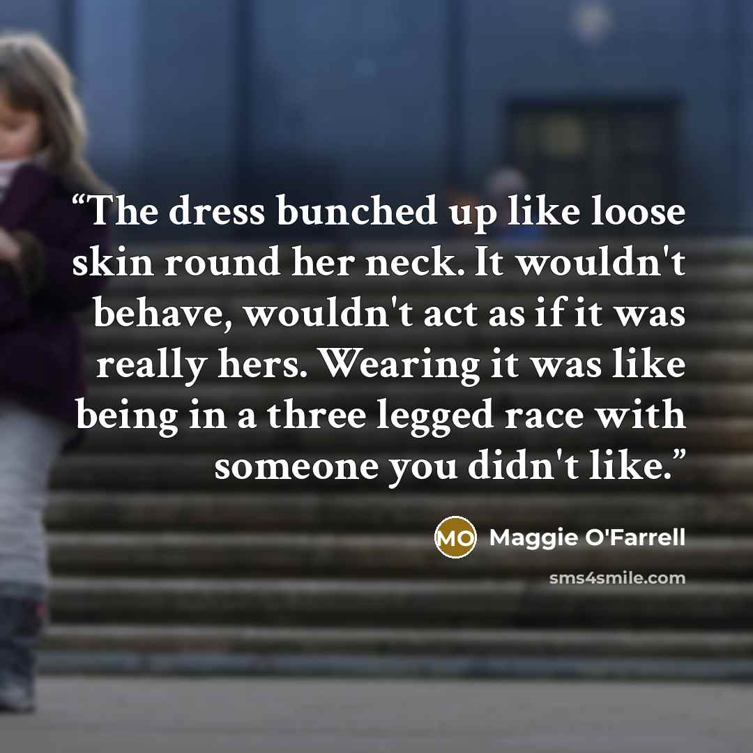 “The dress bunched up like loose skin round her neck. It wouldn't behave, wouldn't act as if it was really hers. Wearing it was like being in a three legged race with someone you didn't like.” quote by Maggie O'Farrell