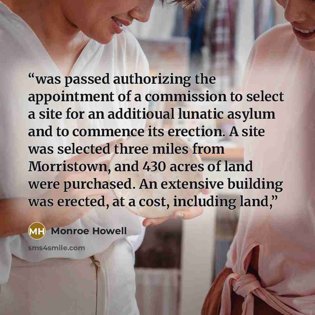 “was passed authorizing the appointment of a commission to select a site for an additioual lunatic asylum and to commence its erection. A site was selected three miles from Morristown, and 430 acres of land were purchased. An extensive building was erected, at a cost, including land,” quote by Monroe Howell