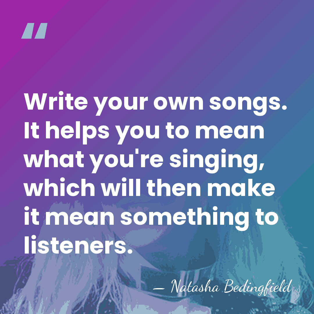 Write your own songs. It helps you to mean what you're singing,&hellip; - Natasha Bedingfield