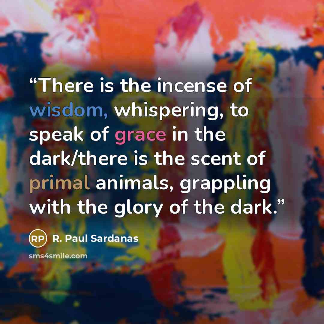 “There is the incense of wisdom, whispering, to speak of grace in the dark/there is the scent of primal animals, grappling with the glory of the dark.” quote by R. Paul Sardanas