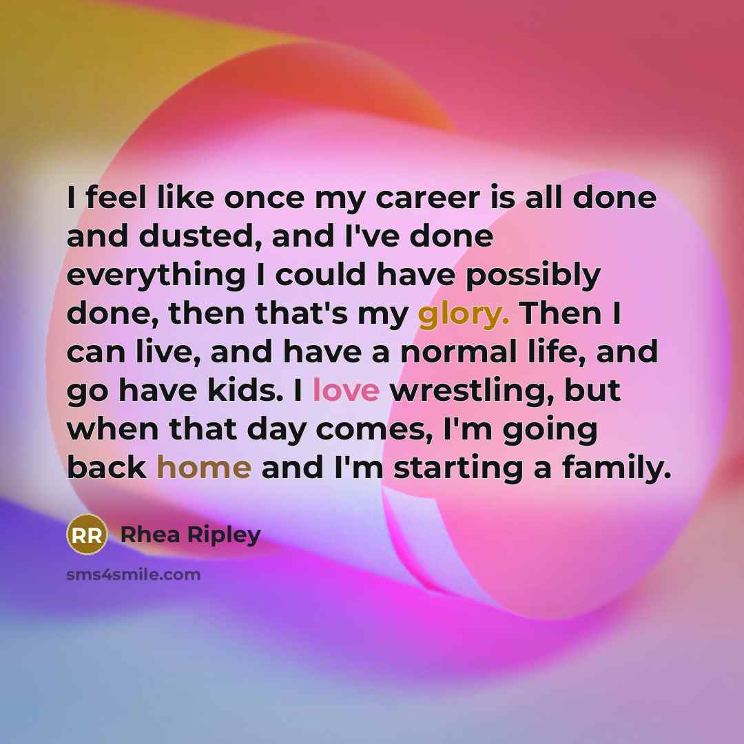 “I feel like once my career is all done and dusted, and I've done everything I could have possibly done, then that's my glory. Then I can live, and have a normal life, and go have kids. I love wrestling, but when that day comes, I'm going back home and I'm starting a family.” quote by Rhea Ripley