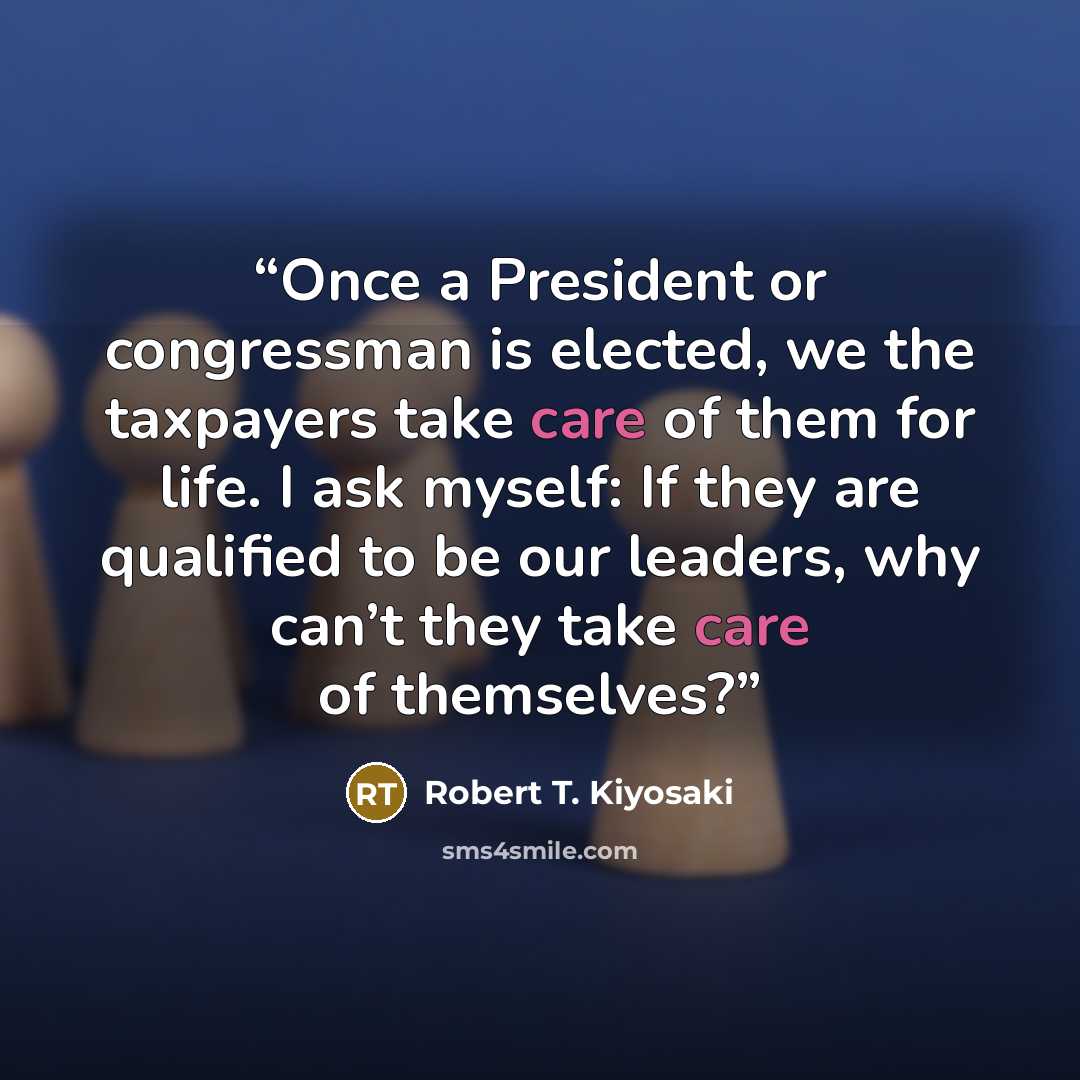 “Once a President or congressman is elected, we the taxpayers take care of them for life. I ask myself: If they are qualified to be our leaders, why can’t they take care of themselves?” quote by Robert T. Kiyosaki
