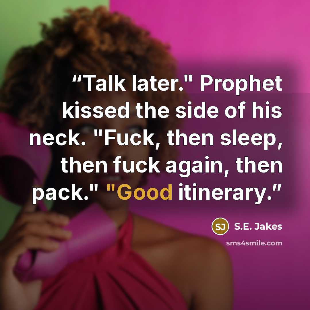 “Talk later." Prophet kissed the side of his neck. "Fuck, then sleep, then fuck again, then pack." "Good itinerary.” quote by S.E. Jakes