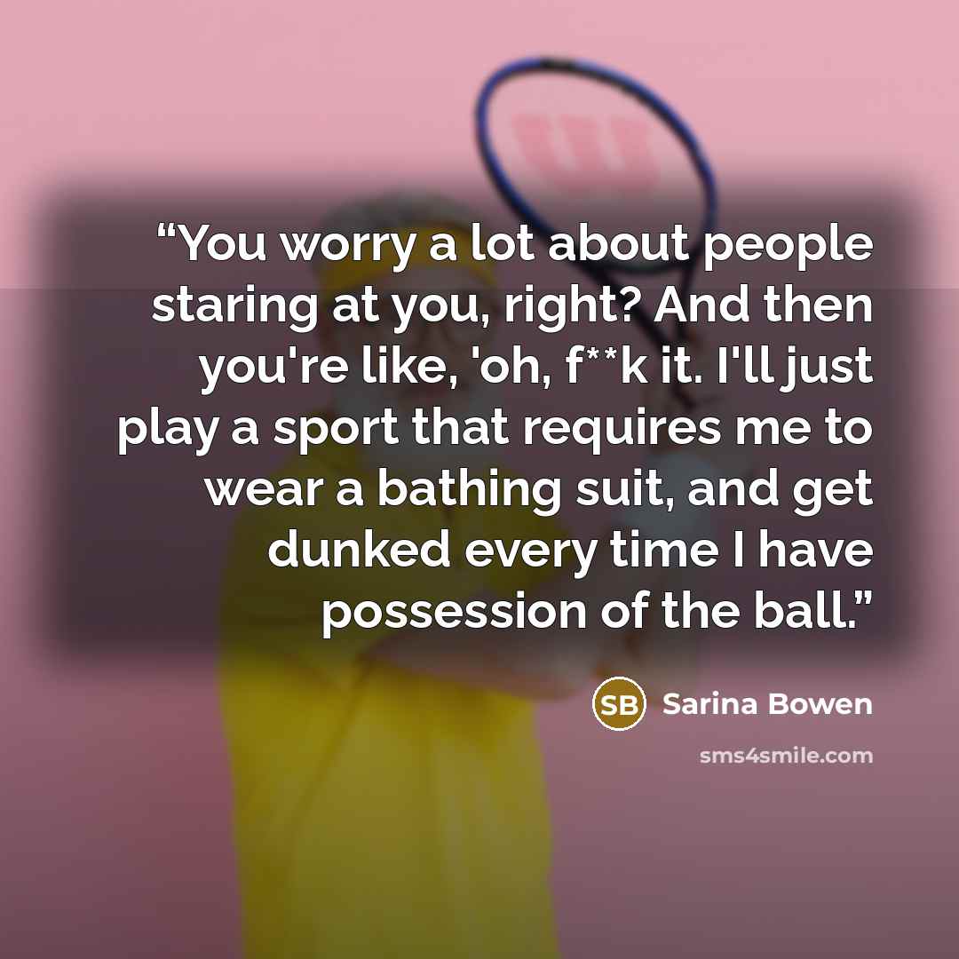 “You worry a lot about people staring at you, right? And then you're like, 'oh, f**k it. I'll just play a sport that requires me to wear a bathing suit, and get dunked every time I have possession of the ball.” quote by Sarina Bowen