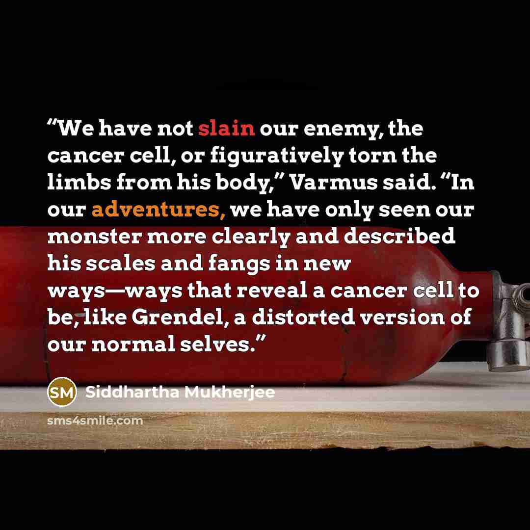 “We have not slain our enemy, the cancer cell, or figuratively torn the limbs from his body,” Varmus said. “In our adventures, we have only seen our monster more clearly and described his scales and fangs in new ways—ways that reveal a cancer cell to be, like Grendel, a distorted version of our…” quote by Siddhartha Mukherjee