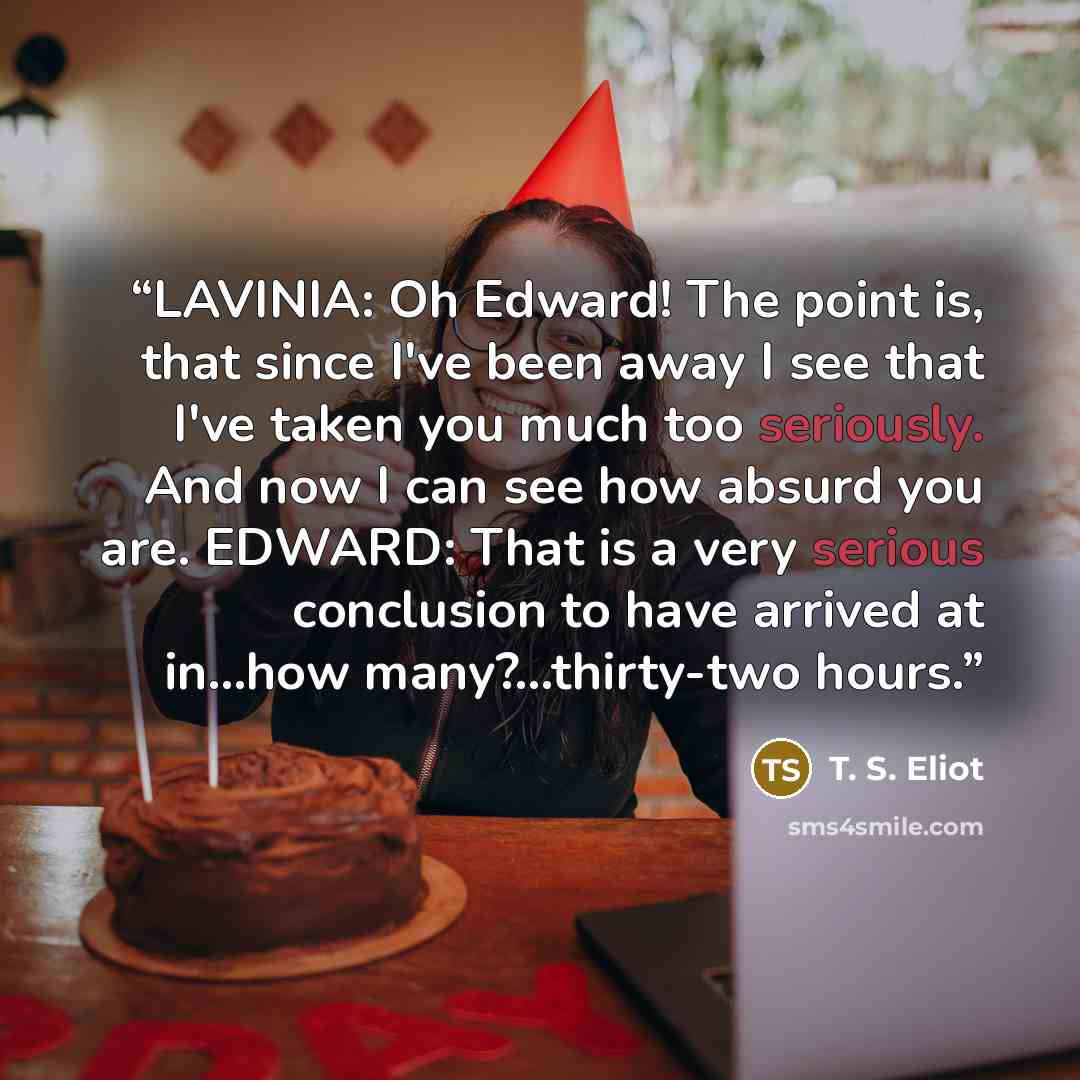 “LAVINIA: Oh Edward! The point is, that since I've been away I see that I've taken you much too seriously. And now I can see how absurd you are. EDWARD: That is a very serious conclusion to have arrived at in...how many?...thirty-two hours.” quote by T. S. Eliot