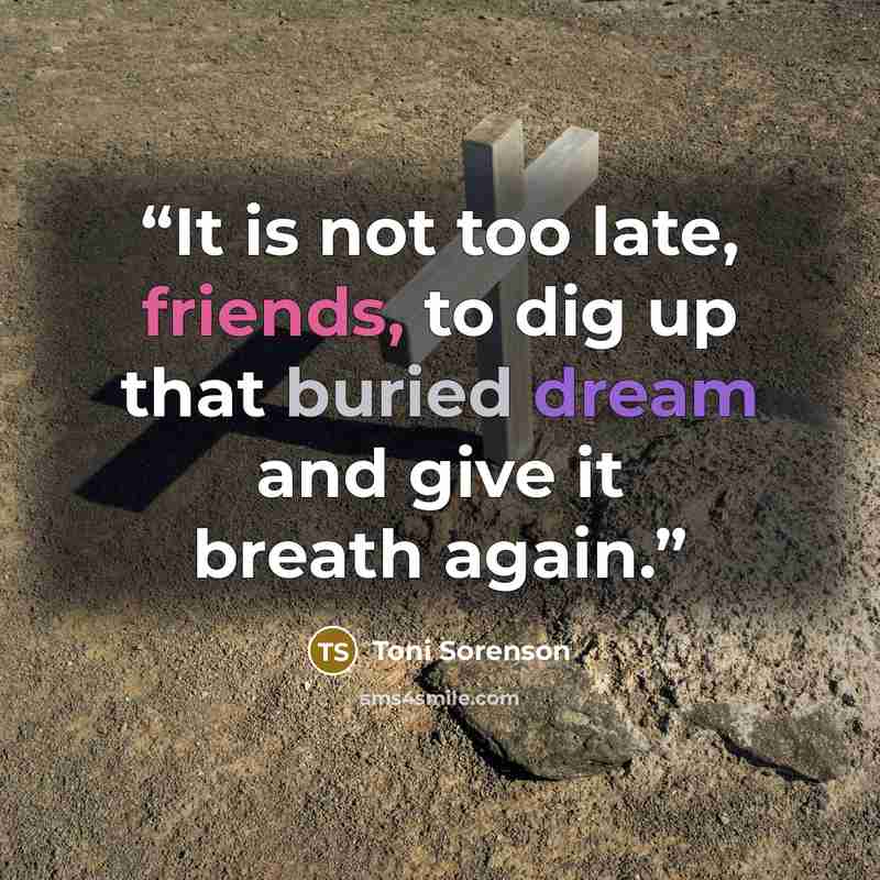 “It is not too late, friends, to dig up that buried dream and give it breath again.” quote by Toni Sorenson