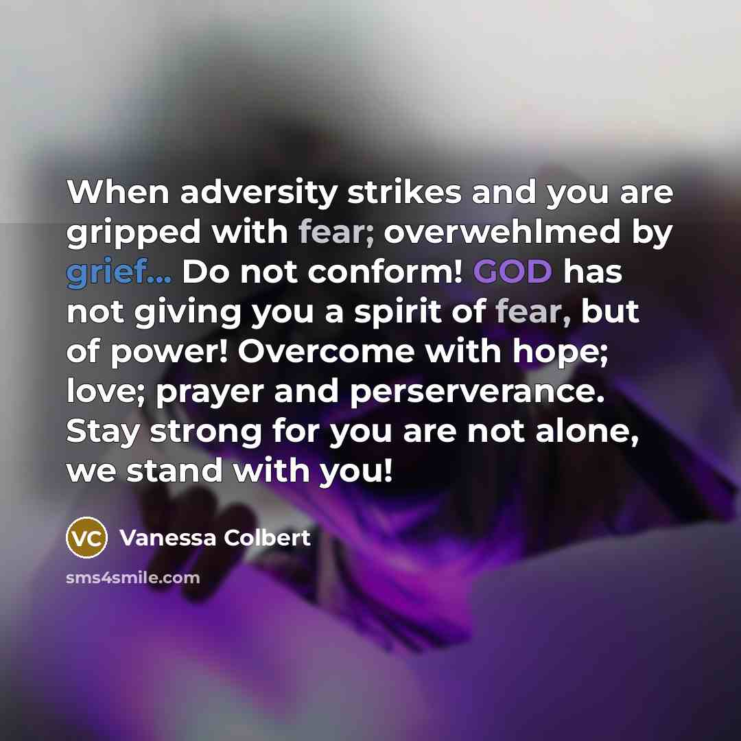 “When adversity strikes and you are gripped with fear; overwehlmed by grief... Do not conform! GOD has not giving you a spirit of fear, but of power! Overcome with hope; love; prayer and perserverance. Stay strong for you are not alone, we stand with you!” quote by Vanessa Colbert