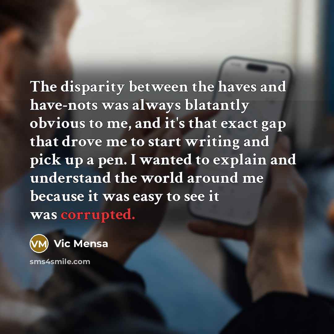 “The disparity between the haves and have-nots was always blatantly obvious to me, and it's that exact gap that drove me to start writing and pick up a pen. I wanted to explain and understand the world around me because it was easy to see it was corrupted.” quote by Vic Mensa