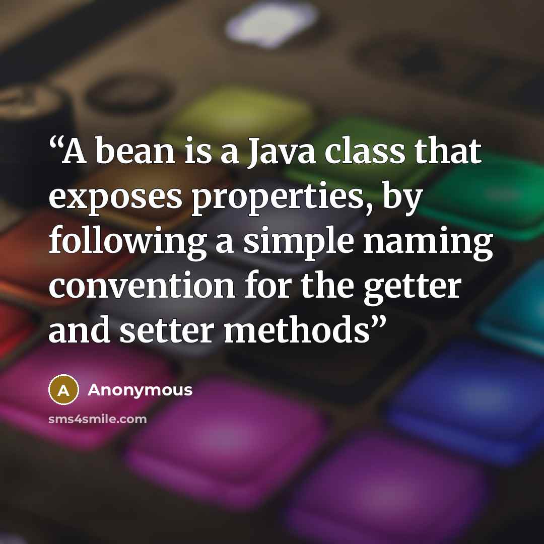 “A bean is a Java class that exposes properties, by following a simple naming convention for the getter and setter methods” quote by Anonymous