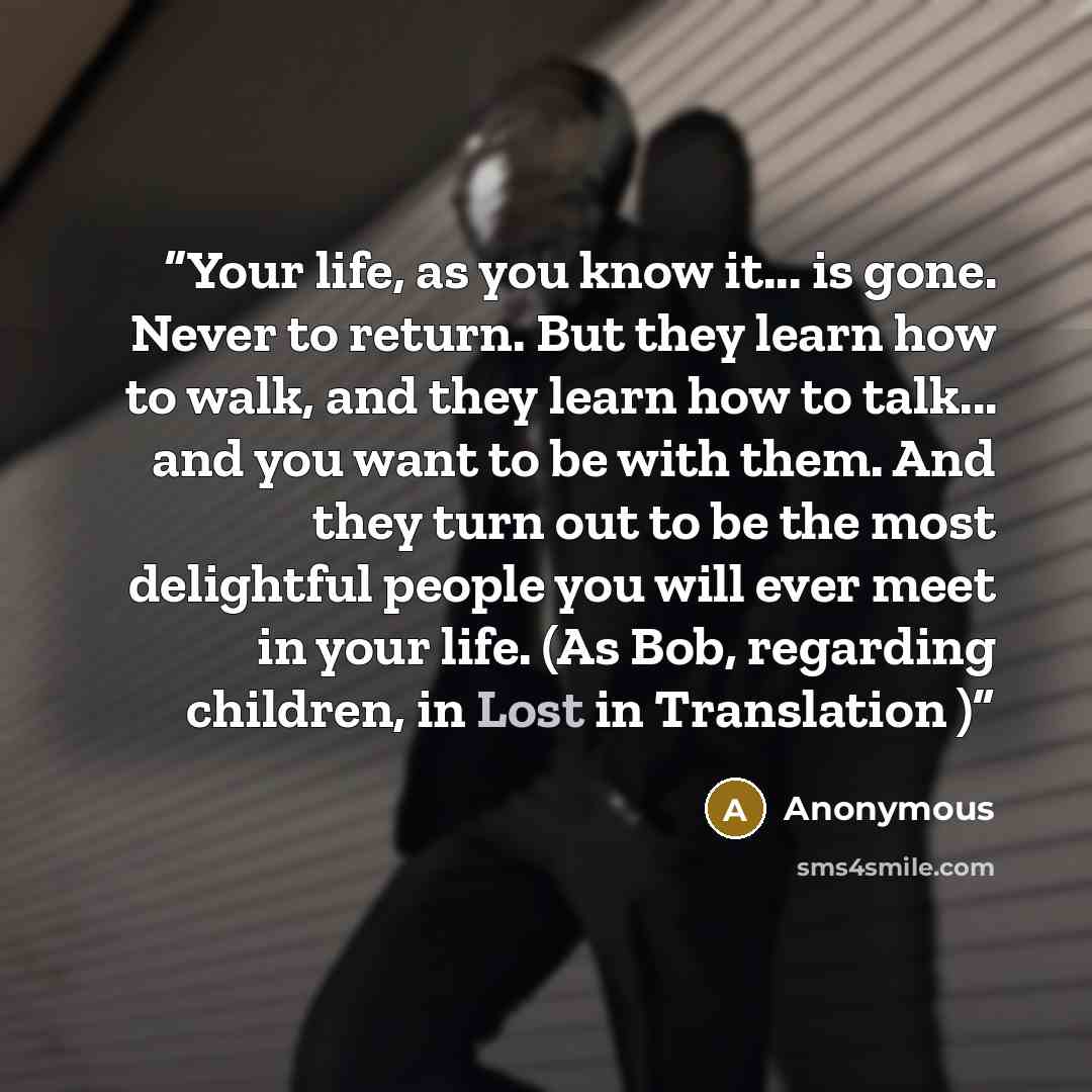 “Your life, as you know it... is gone. Never to return. But they learn how to walk, and they learn how to talk... and you want to be with them. And they turn out to be the most delightful people you will ever meet in your life. (As Bob, regarding children, in Lost in Translation )” quote by Anonymous