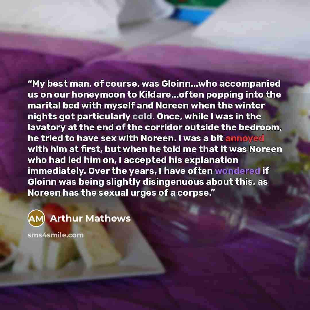 “My best man, of course, was Gloinn...who accompanied us on our honeymoon to Kildare...often popping into the marital bed with myself and Noreen when the winter nights got particularly cold. Once, while I was in the lavatory at the end of the corridor outside the bedroom, he tried to have sex with…” quote by Arthur Mathews