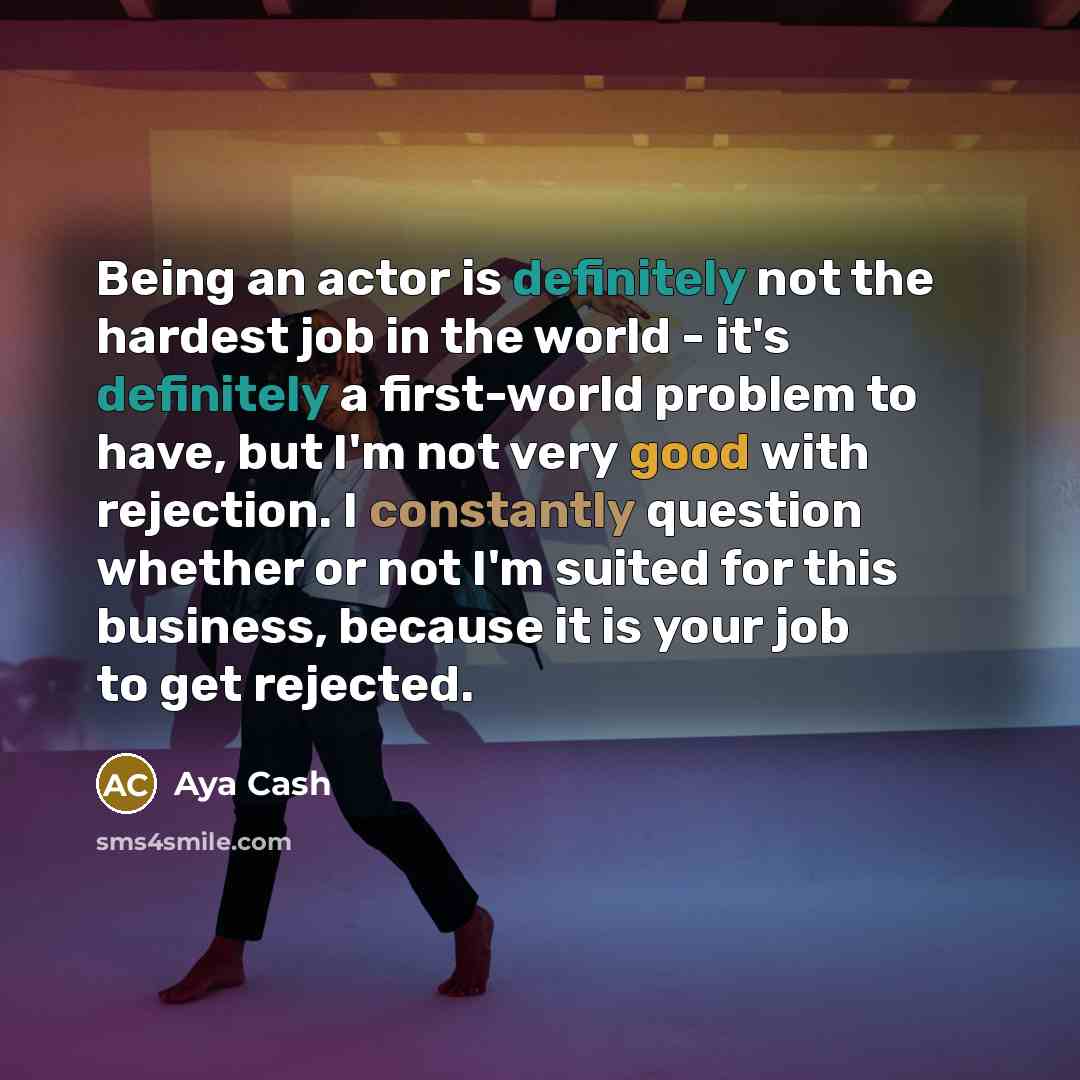 “Being an actor is definitely not the hardest job in the world - it's definitely a first-world problem to have, but I'm not very good with rejection. I constantly question whether or not I'm suited for this business, because it is your job to get rejected.” quote by Aya Cash