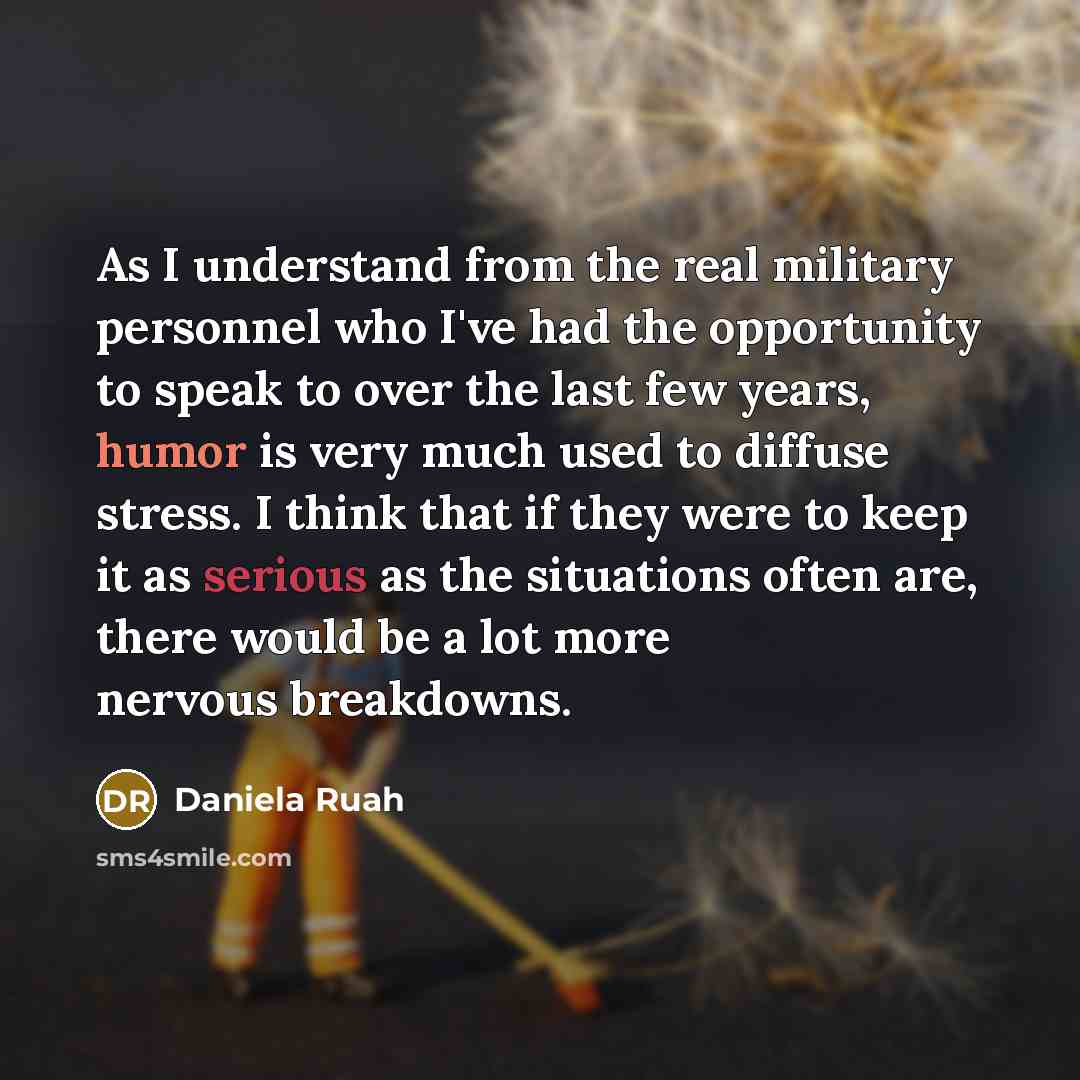 “As I understand from the real military personnel who I've had the opportunity to speak to over the last few years, humor is very much used to diffuse stress. I think that if they were to keep it as serious as the situations often are, there would be a lot more nervous breakdowns.” quote by Daniela Ruah