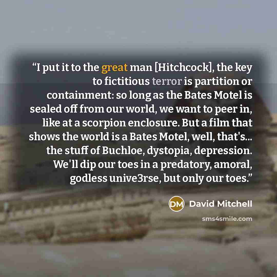 “I put it to the great man [Hitchcock], the key to fictitious terror is partition or containment: so long as the Bates Motel is sealed off from our world, we want to peer in, like at a scorpion enclosure. But a film that shows the world is a Bates Motel, well, that's... the stuff of Buchloe…” quote by David Mitchell
