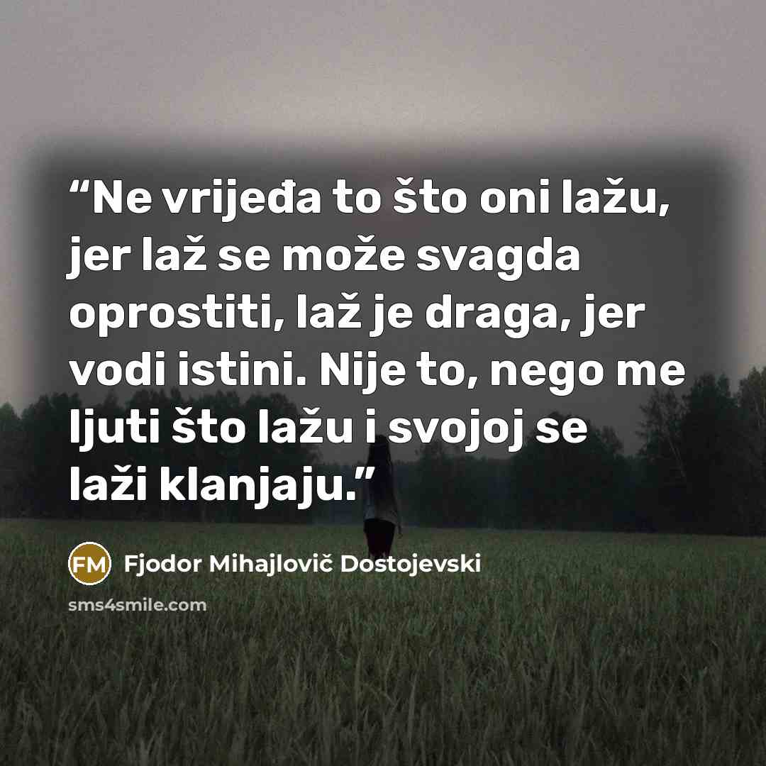 “Ne vrijeđa to što oni lažu, jer laž se može svagda oprostiti, laž je draga, jer vodi istini. Nije to, nego me ljuti što lažu i svojoj se laži klanjaju.” quote by Fjodor Mihajlovič Dostojevski