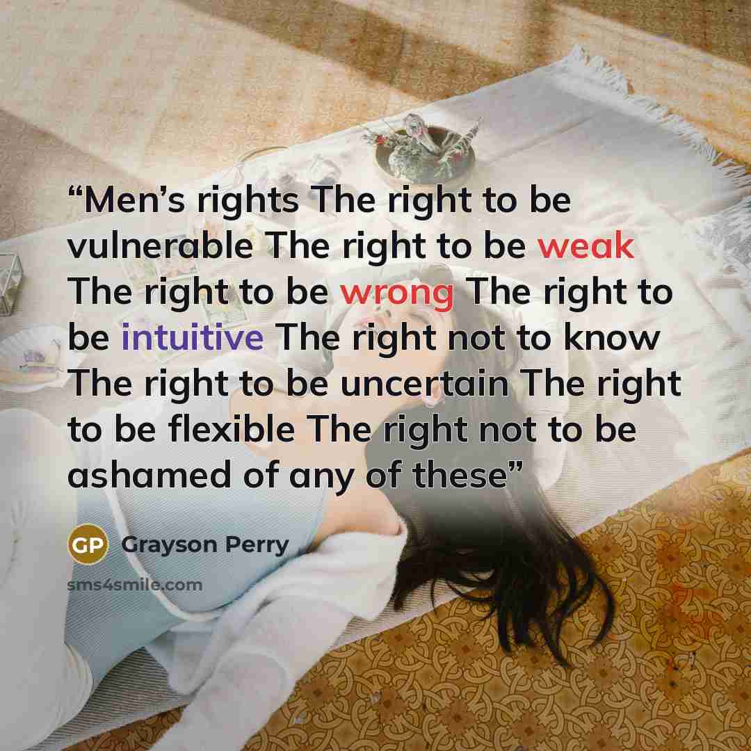 “Men’s rights The right to be vulnerable The right to be weak The right to be wrong The right to be intuitive The right not to know The right to be uncertain The right to be flexible The right not to be ashamed of any of these” quote by Grayson Perry