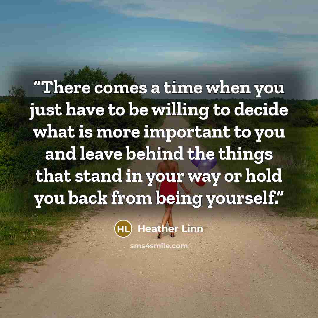 “There comes a time when you just have to be willing to decide what is more important to you and leave behind the things that stand in your way or hold you back from being yourself.” quote by Heather Linn