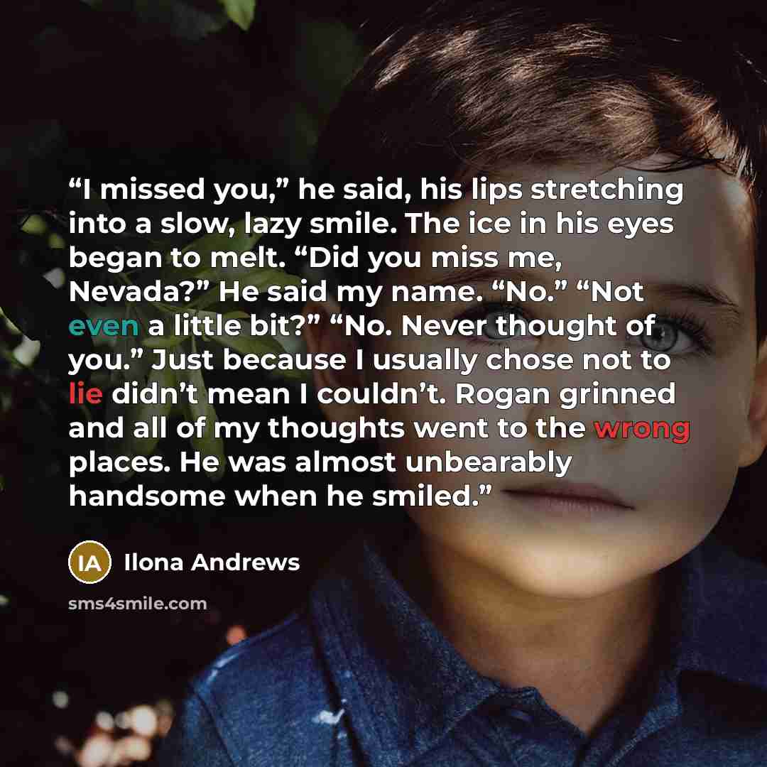 “I missed you,” he said, his lips stretching into a slow, lazy smile. The ice in his eyes began to melt. “Did you miss me, Nevada?” He said my name. “No.” “Not even a little bit?” “No. Never thought of you.” Just because I usually chose not to lie didn’t mean I couldn’t. Rogan grinned and all of my…” quote by Ilona Andrews