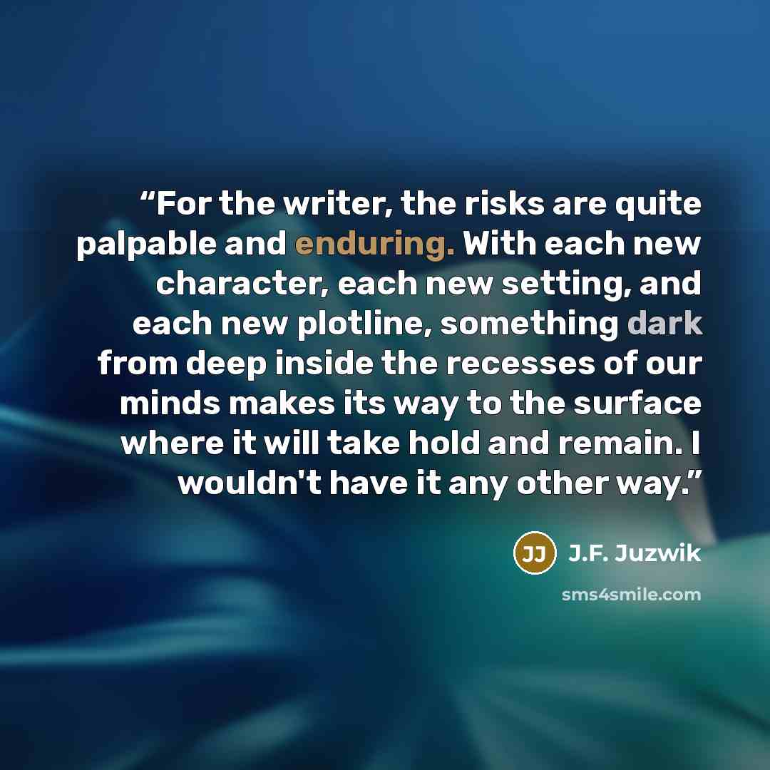 “For the writer, the risks are quite palpable and enduring. With each new character, each new setting, and each new plotline, something dark from deep inside the recesses of our minds makes its way to the surface where it will take hold and remain. I wouldn't have it any other way.” quote by J.F. Juzwik