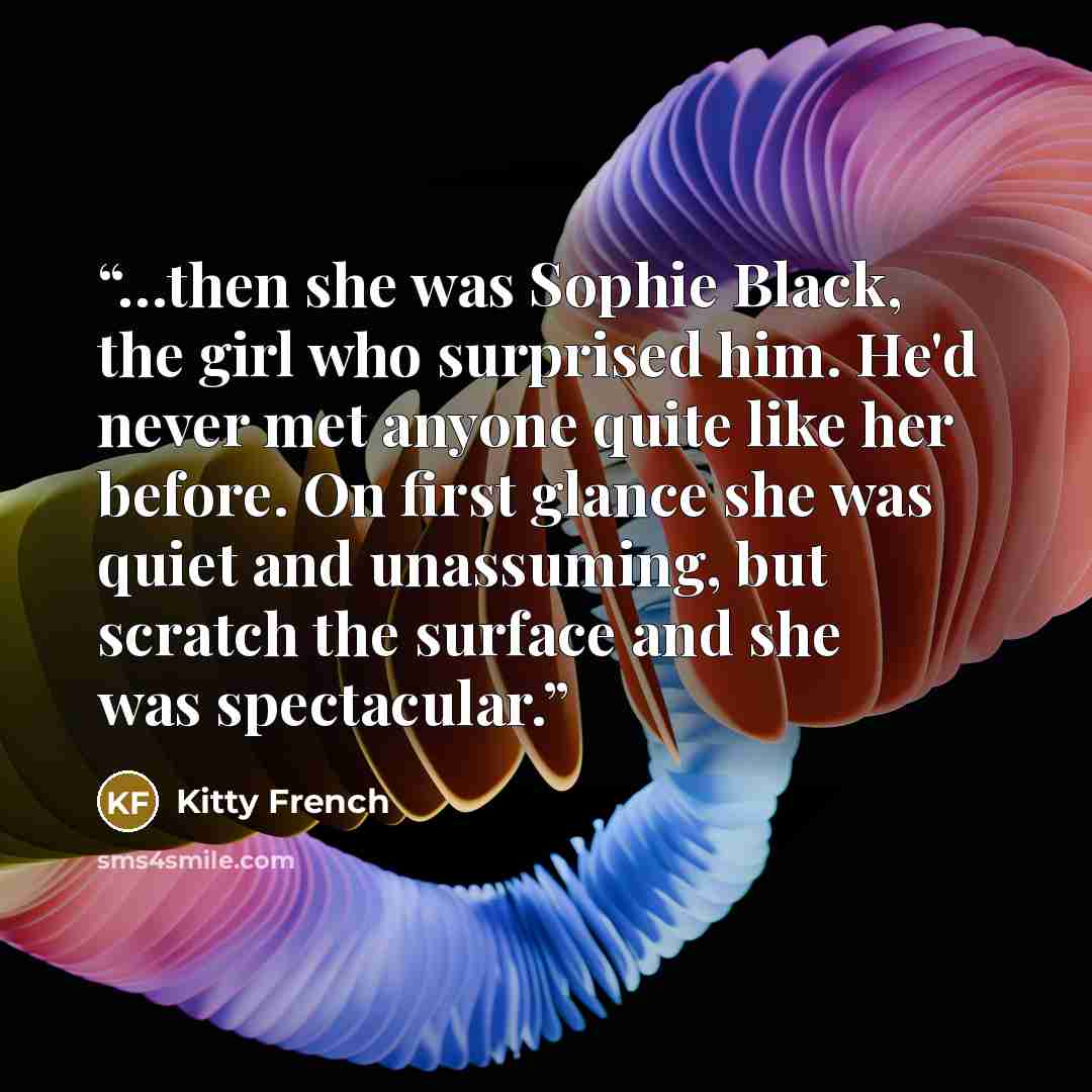 “…then she was Sophie Black, the girl who surprised him. He'd never met anyone quite like her before. On first glance she was quiet and unassuming, but scratch the surface and she was spectacular.” quote by Kitty French