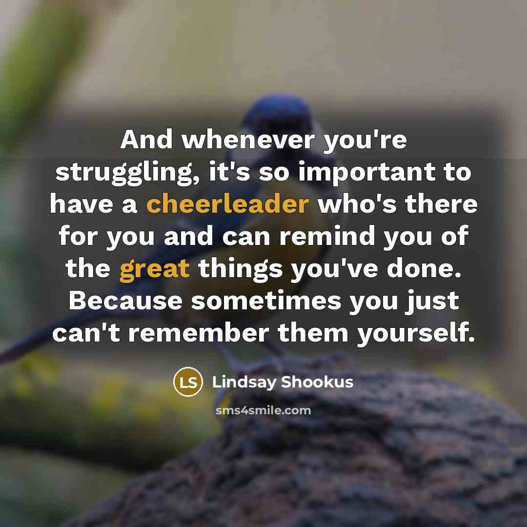 “And whenever you're struggling, it's so important to have a cheerleader who's there for you and can remind you of the great things you've done. Because sometimes you just can't remember them yourself.” quote by Lindsay Shookus