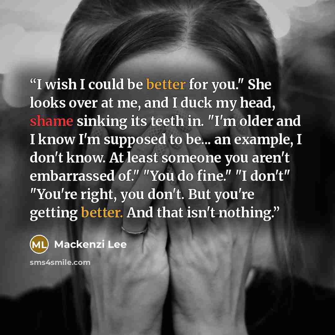 “I wish I could be better for you." She looks over at me, and I duck my head, shame sinking its teeth in. "I'm older and I know I'm supposed to be... an example, I don't know. At least someone you aren't embarrassed of." "You do fine." "I don't" "You're right, you don't. But you're getting better…” quote by Mackenzi Lee