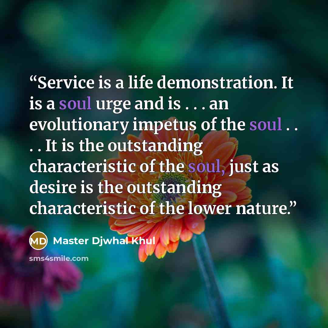 “Service is a life demonstration. It is a soul urge and is . . . an evolutionary impetus of the soul . . . . It is the outstanding characteristic of the soul, just as desire is the outstanding characteristic of the lower nature.” quote by Master Djwhal Khul
