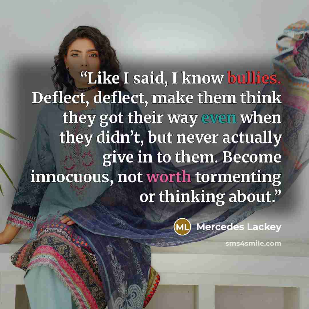 “Like I said, I know bullies. Deflect, deflect, make them think they got their way even when they didn’t, but never actually give in to them. Become innocuous, not worth tormenting or thinking about.” quote by Mercedes Lackey