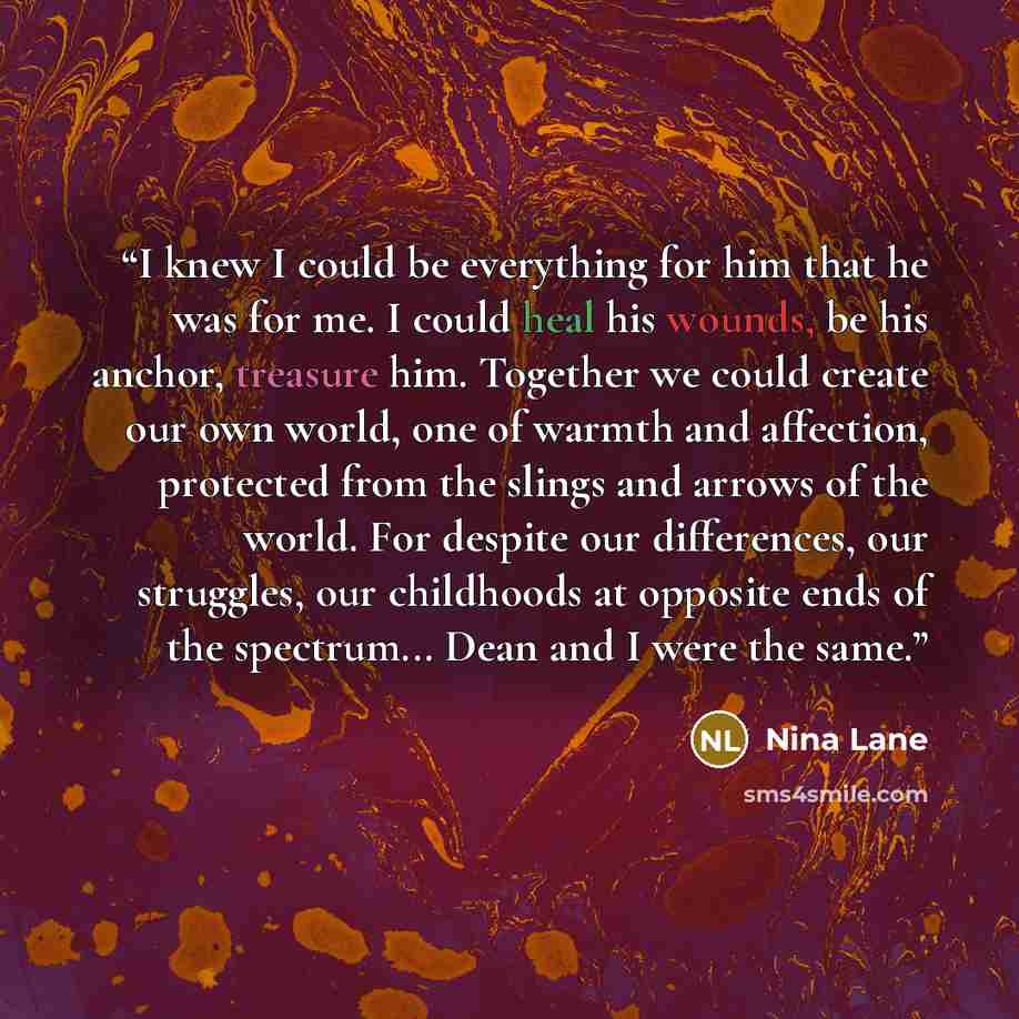“I knew I could be everything for him that he was for me. I could heal his wounds, be his anchor, treasure him. Together we could create our own world, one of warmth and affection, protected from the slings and arrows of the world. For despite our differences, our struggles, our childhoods at…” quote by Nina Lane