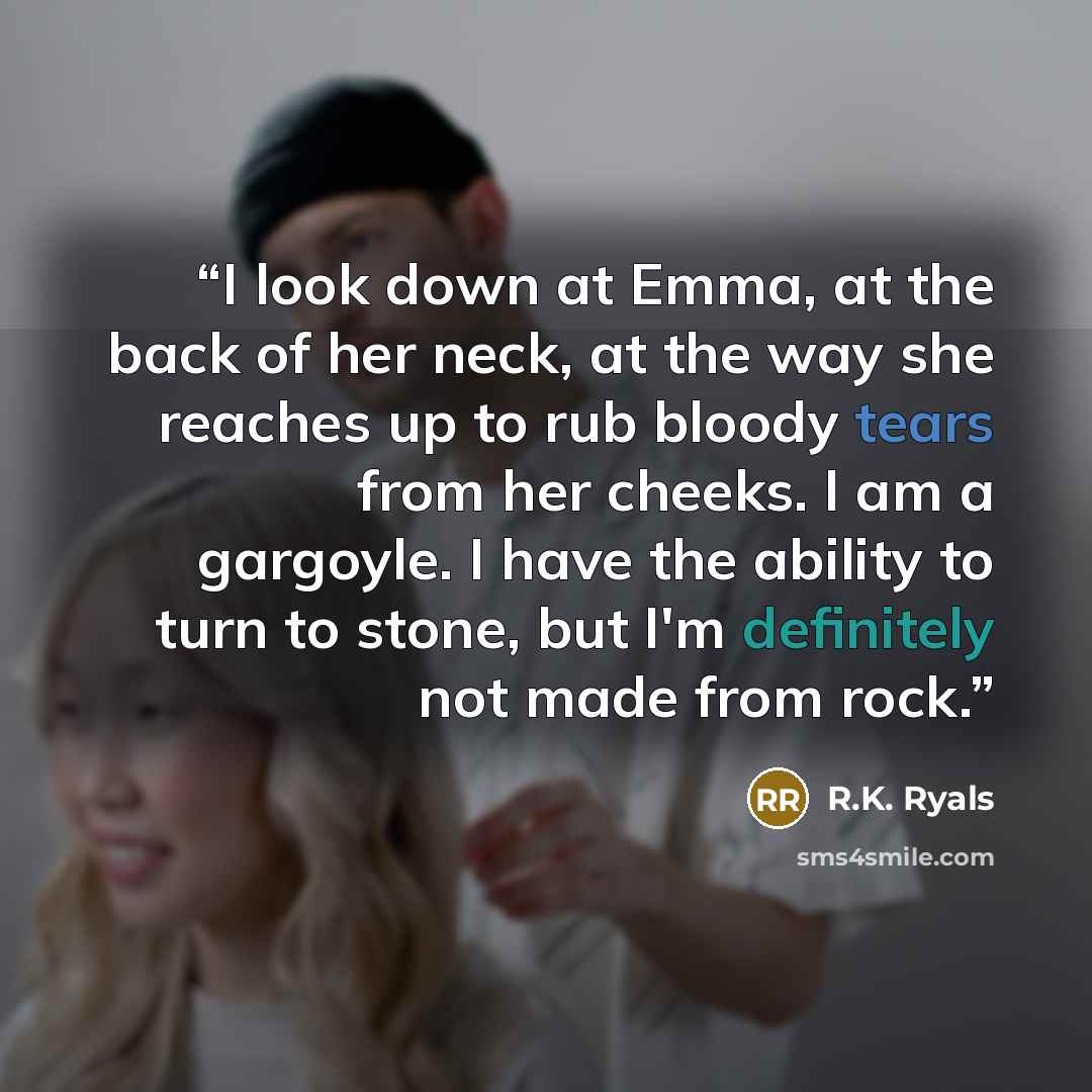 “I look down at Emma, at the back of her neck, at the way she reaches up to rub bloody tears from her cheeks. I am a gargoyle. I have the ability to turn to stone, but I'm definitely not made from rock.” quote by R.K. Ryals