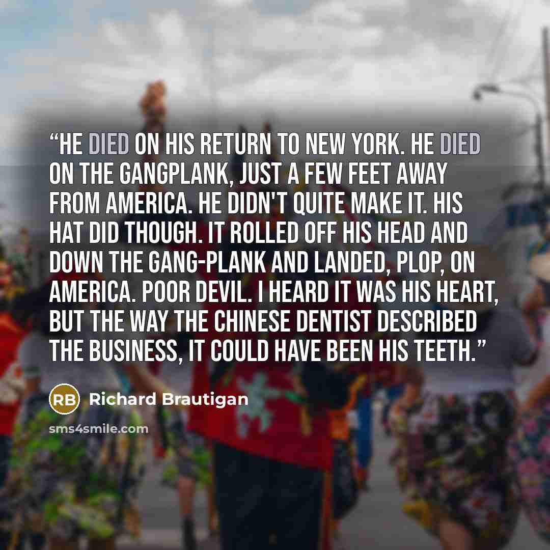“He died on his return to New York. He died on the gangplank, just a few feet away from America. He didn't quite make it. His hat did though. It rolled off his head and down the gang-plank and landed, plop, on America. Poor devil. I heard it was his heart, but the way the Chinese dentist described…” quote by Richard Brautigan