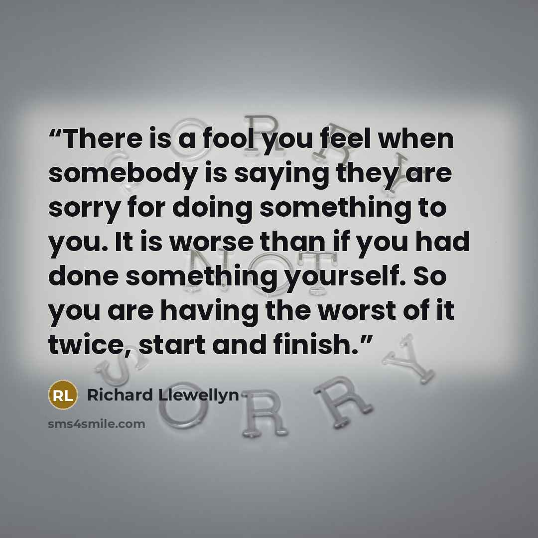 “There is a fool you feel when somebody is saying they are sorry for doing something to you. It is worse than if you had done something yourself. So you are having the worst of it twice, start and finish.” quote by Richard Llewellyn
