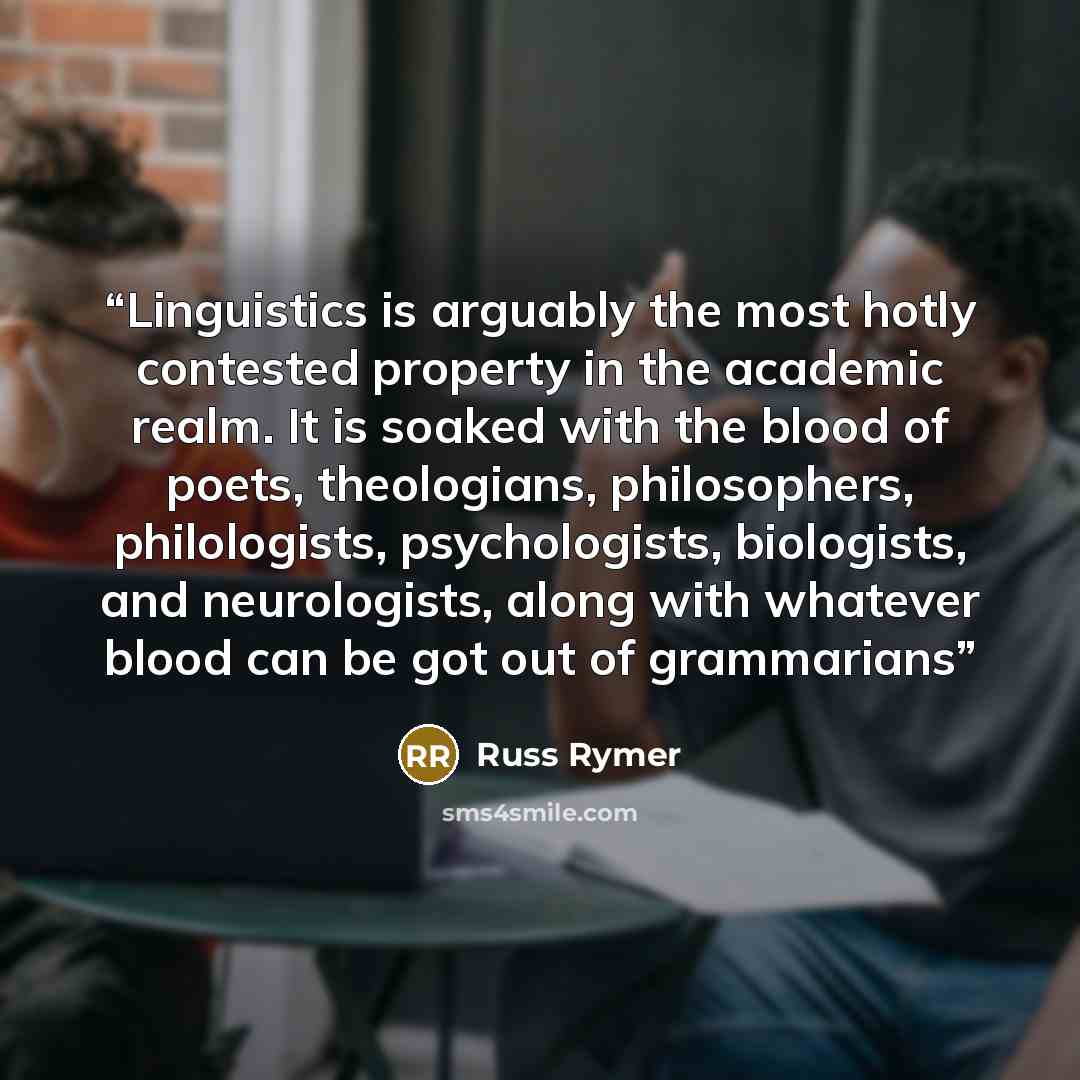 “Linguistics is arguably the most hotly contested property in the academic realm. It is soaked with the blood of poets, theologians, philosophers, philologists, psychologists, biologists, and neurologists, along with whatever blood can be got out of grammarians” quote by Russ Rymer