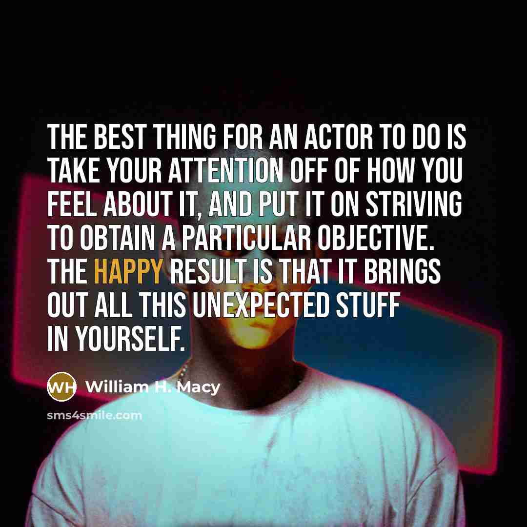 “The best thing for an actor to do is take your attention off of how you feel about it, and put it on striving to obtain a particular objective. The happy result is that it brings out all this unexpected stuff in yourself.” quote by William H. Macy