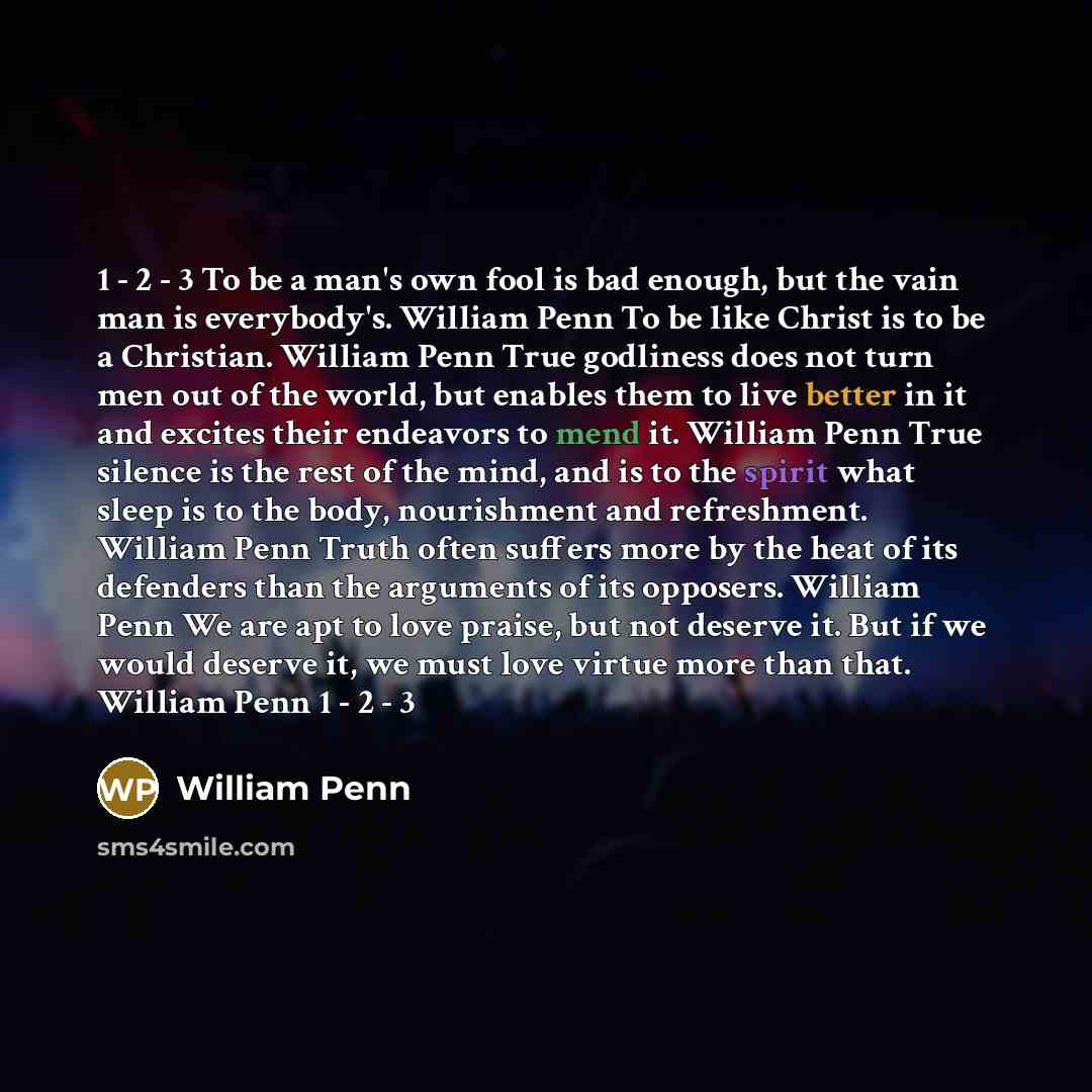 “1 - 2 - 3 To be a man's own fool is bad enough, but the vain man is everybody's. William Penn To be like Christ is to be a Christian. William Penn True godliness does not turn men out of the world, but enables them to live better in it and excites their endeavors to mend it. William Penn True…” quote by William Penn