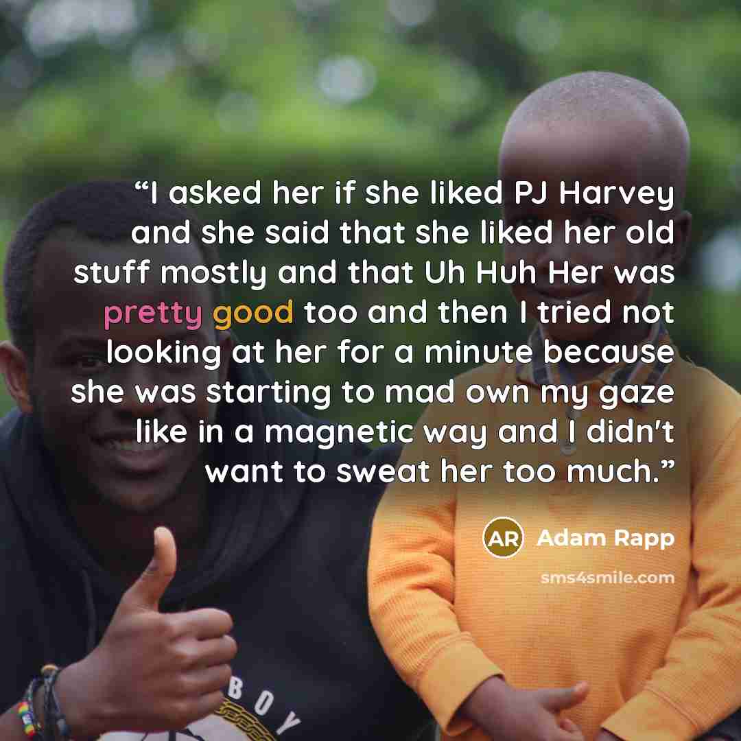 “I asked her if she liked PJ Harvey and she said that she liked her old stuff mostly and that Uh Huh Her was pretty good too and then I tried not looking at her for a minute because she was starting to mad own my gaze like in a magnetic way and I didn't want to sweat her too much.” quote by Adam Rapp