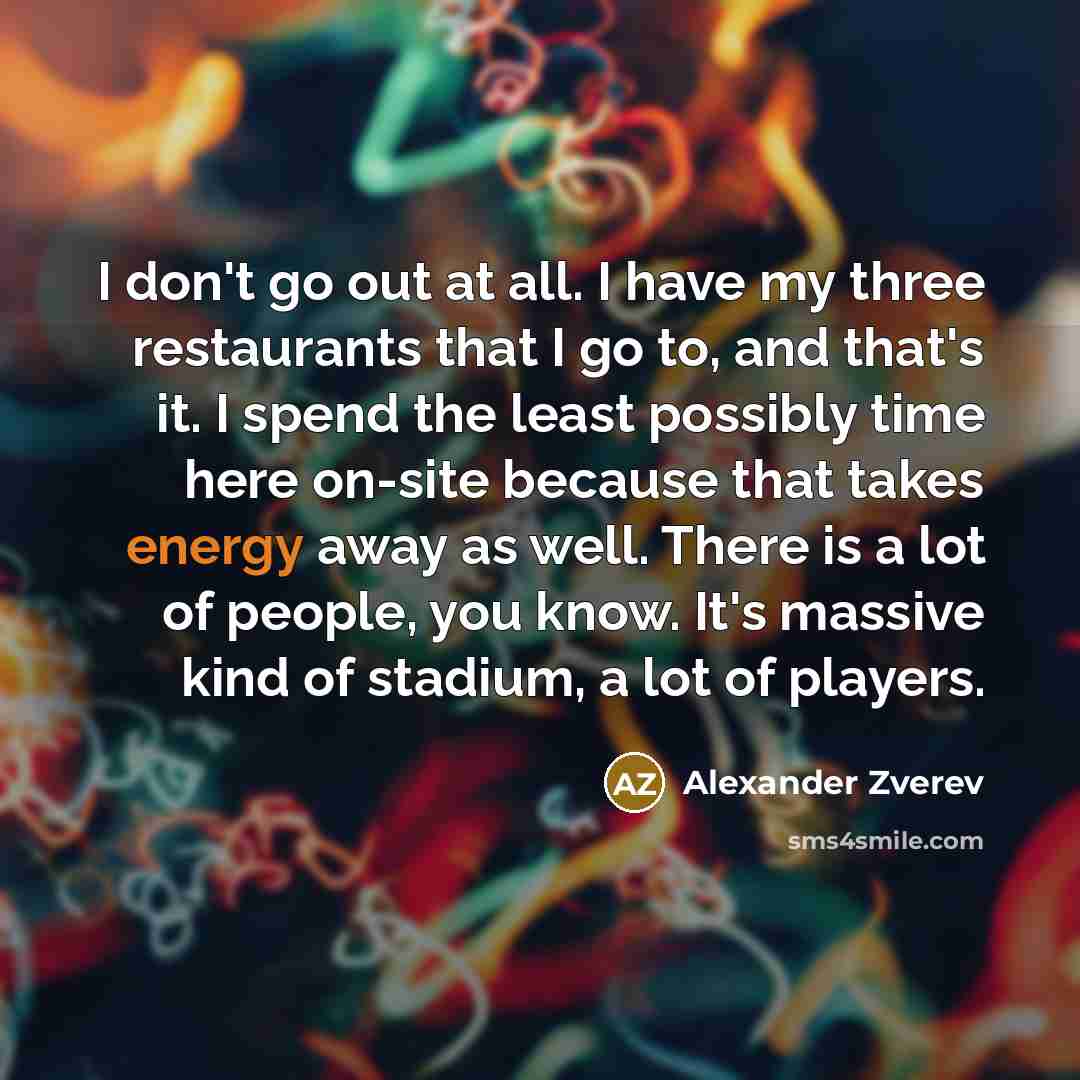 “I don't go out at all. I have my three restaurants that I go to, and that's it. I spend the least possibly time here on-site because that takes energy away as well. There is a lot of people, you know. It's massive kind of stadium, a lot of players.” quote by Alexander Zverev