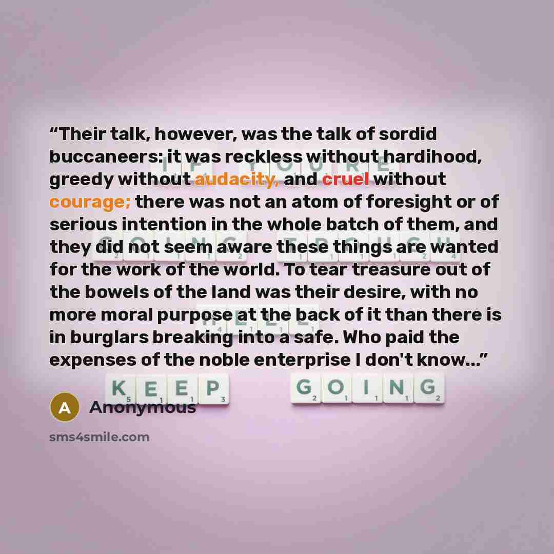 “Their talk, however, was the talk of sordid buccaneers: it was reckless without hardihood, greedy without audacity, and cruel without courage; there was not an atom of foresight or of serious intention in the whole batch of them, and they did not seem aware these things are wanted for the work of…” quote by Anonymous