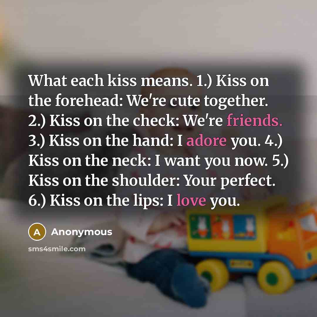 “What each kiss means. 1.) Kiss on the forehead: We're cute together. 2.) Kiss on the check: We're friends. 3.) Kiss on the hand: I adore you. 4.) Kiss on the neck: I want you now. 5.) Kiss on the shoulder: Your perfect. 6.) Kiss on the lips: I love you.” quote by Anonymous