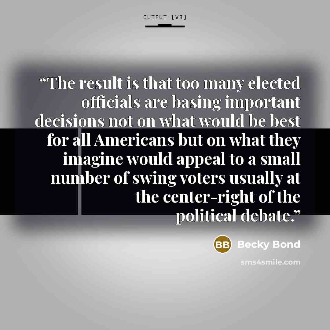 “The result is that too many elected officials are basing important decisions not on what would be best for all Americans but on what they imagine would appeal to a small number of swing voters usually at the center-right of the political debate.” quote by Becky Bond