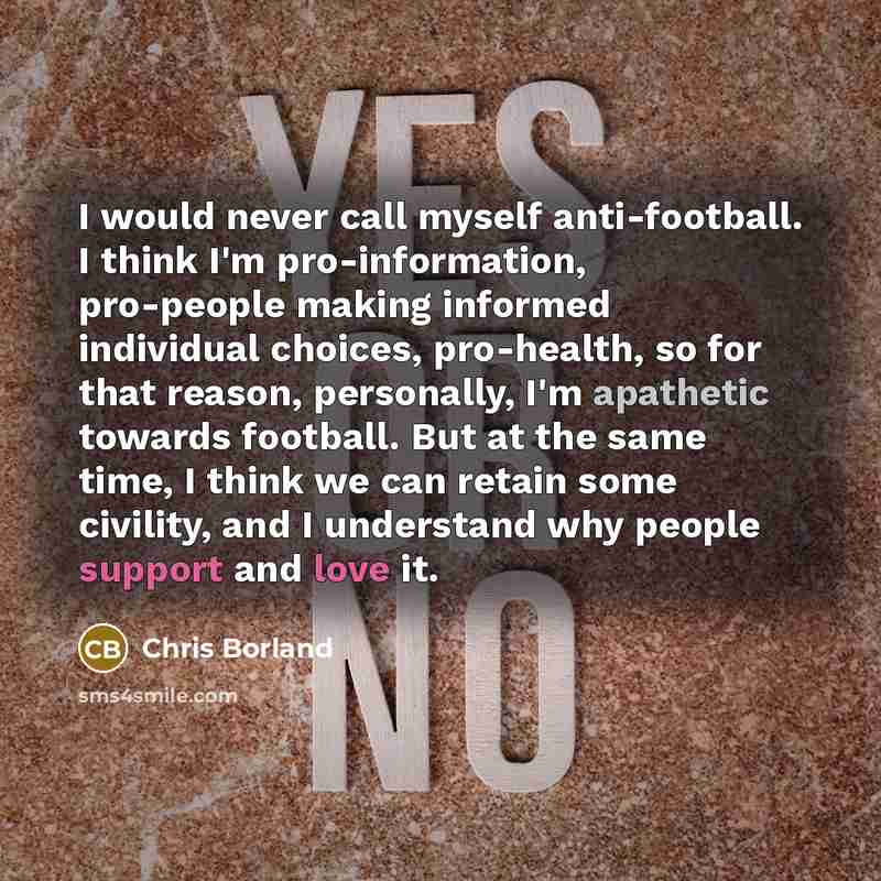 “I would never call myself anti-football. I think I'm pro-information, pro-people making informed individual choices, pro-health, so for that reason, personally, I'm apathetic towards football. But at the same time, I think we can retain some civility, and I understand why people support and love it.” quote by Chris Borland