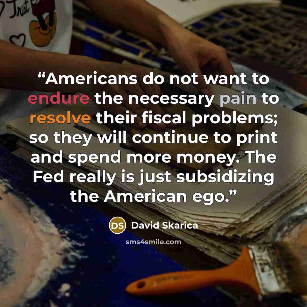 “Americans do not want to endure the necessary pain to resolve their fiscal problems; so they will continue to print and spend more money. The Fed really is just subsidizing the American ego.” quote by David Skarica