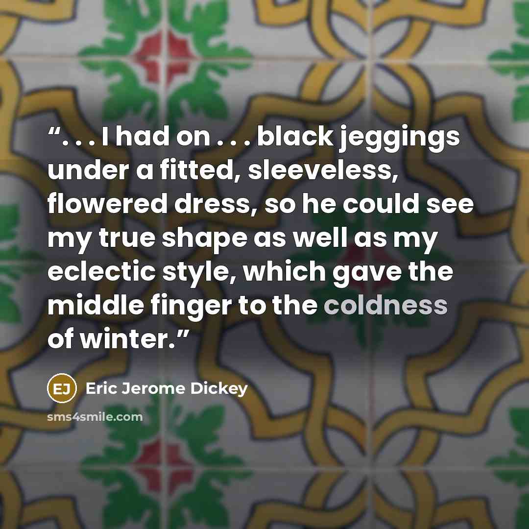 “. . . I had on . . . black jeggings under a fitted, sleeveless, flowered dress, so he could see my true shape as well as my eclectic style, which gave the middle finger to the coldness of winter.” quote by Eric Jerome Dickey