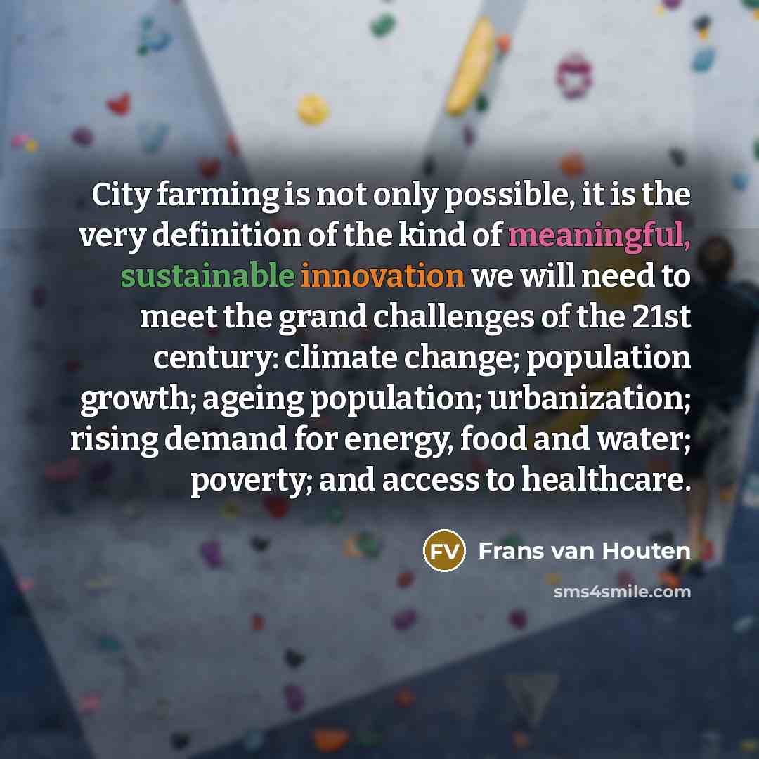 “City farming is not only possible, it is the very definition of the kind of meaningful, sustainable innovation we will need to meet the grand challenges of the 21st century: climate change; population growth; ageing population; urbanization; rising demand for energy, food and water; poverty; and…” quote by Frans van Houten