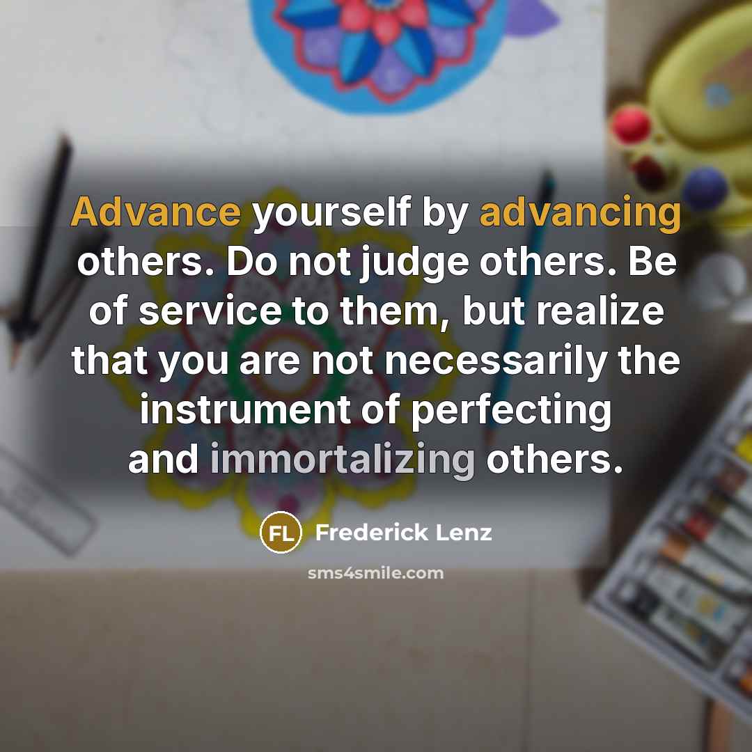 “Advance yourself by advancing others. Do not judge others. Be of service to them, but realize that you are not necessarily the instrument of perfecting and immortalizing others.” quote by Frederick Lenz