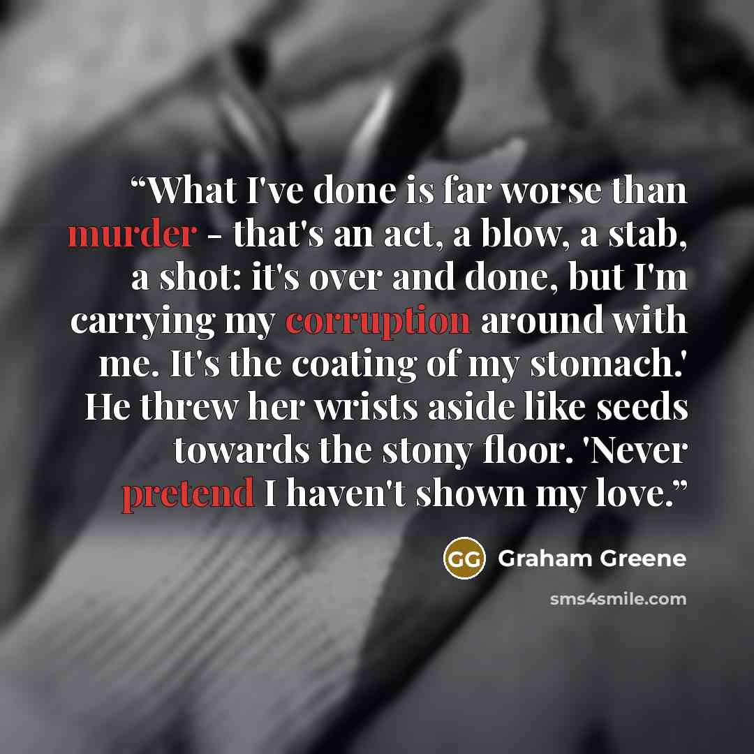 “What I've done is far worse than murder - that's an act, a blow, a stab, a shot: it's over and done, but I'm carrying my corruption around with me. It's the coating of my stomach.' He threw her wrists aside like seeds towards the stony floor. 'Never pretend I haven't shown my love.” quote by Graham Greene